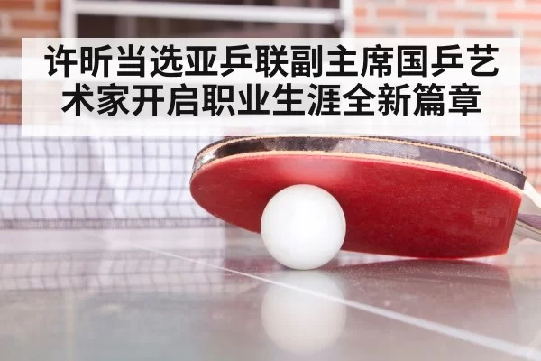 许昕当选亚乒联副主席国乒艺术家开启职业生涯全新篇章