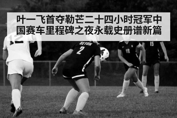叶一飞首夺勒芒二十四小时冠军中国赛车里程碑之夜永载史册谱新篇